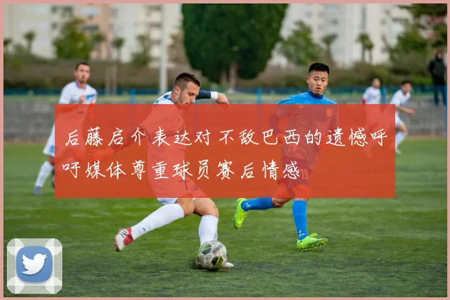 后藤启介表达对不敌巴西的遗憾呼吁媒体尊重球员赛后情感